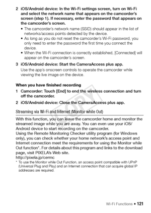 Page 121Wi-Fi Functions Š 121
2 iOS/Android device: In the Wi-Fi settings screen, turn on Wi-Fi and select the network name that appears on the camcorder’s 
screen (step 1). If necessary, enter the password that appears on 
the camcorder’s screen.
• The camcorder’s network name (SSID) should appear in the list of networks/access points detected by the device.
• As long as you do not reset the camcorder’s Wi-Fi password, you  only need to enter the password the first time you connect the 
device.
• When the Wi-Fi...