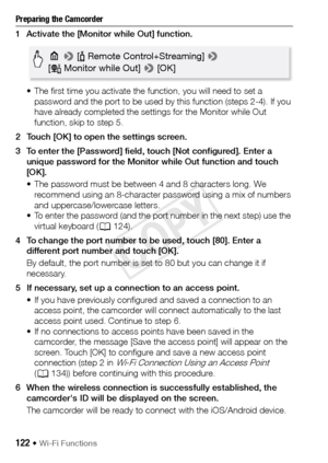 Page 122122 Š Wi-Fi Functions
Preparing the Camcorder
1 Activate the [Monitor while Out] function.• The first time you activate the function, you will need to set a password and the port to be used by this function (steps 2-4). If you 
have already completed the settings for the Monitor while Out 
function, skip to step 5.
2 Touch [OK] to open the settings screen.
3 To enter the [Password] field, touch [Not configured]. Enter a  unique password for the Monitor while Out function and touch 
[OK].
• The password...