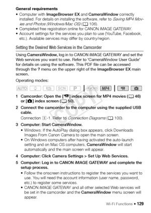 Page 129Wi-Fi Functions Š 129
General requirements
•Computer with ImageBrowser EX and CameraWindow correctly 
installed. For details on installing the software, refer to 
Saving MP4 Mov-
ies and Photos (Windows/Mac OS) ( A 106).
• Completed free registration online for CANON iMAGE GATEWAY.
• Account settings for the services you plan to use (YouTube, Facebook,  etc.). Available services may differ by country/region.
Setting the Desired Web Services in the Camcorder
Using  CameraWindow , log in to CANON iMAGE...