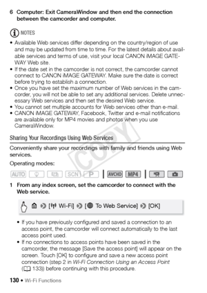 Page 130130 Š Wi-Fi Functions
6 Computer: Exit CameraWindow and then end the connection between the camcorder and computer.
NOTES
• Available Web services differ depending on the country/region of use  and may be updated from time to time. For the latest details about avail-
able services and terms of use, visit your local CANON iMAGE GATE-
WAY Web site.
• If the date set in the camcorder is not correct, the camcorder cannot  connect to CANON iMAGE GATEWAY. Make sure the date is correct 
before trying to...