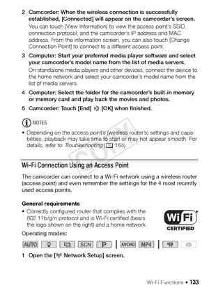 Page 133Wi-Fi Functions Š 133
2 Camcorder: When the wireless connection is successfully established, [Connected] will appear on the camcorder’s screen.
You can touch [View Information] to view the access point’s SSID, 
connection protocol, and the camcorder’s IP address and MAC 
address. From the information screen, you can also touch [Change 
Connection Point] to connect to a different access point.
3 Computer: Start your preferred media player software and select  your camcorder’s model name from the list of...