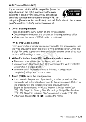 Page 135Wi-Fi Functions Š 135
Wi-Fi Protected Setup (WPS)
If your access point is WPS-compatible (bears the 
logo shown on the right), connecting the cam-
corder to it can be very easy. If you cannot suc-
cessfully connect the camcorder using WPS, try 
using the [Search for Access Points] method. Refer also to the access 
point’s (wireless router’s) instruction manual.
1 [WPS: Button] methodPress and hold the WPS button on the wireless router.
• Depending on the router, the amount of time required may differ. 
•...