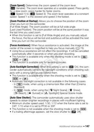 Page 147Additional Information Š 147
[Zoom Speed]: Determines the zoom speed of the zoom lever.
[Y Variable]: The zoom lever operates at a variable speed. Press gently 
for a slow zoom; press harder for faster zooms.
[
] Speed 1] to [Z Speed 3]: The zoom lever operates at a constant 
speed. Speed 1 is the slowest and speed 3 the fastest.
[Zoom Position at Startup]:  Allows you to choose the position of the zoom 
when you turn on the camcorder.
[Full Wide Angle]: The zoom position will be at full wide angle....