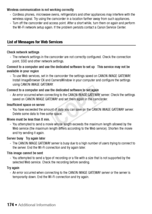 Page 174174 Š Additional Information
List of Messages for Web Services
Wireless communication is not working correctly- Cordless phones, microwave ovens, refrigerator s and other appliances may interfere with the 
wireless signal. Try using the camcorder in a location farther away from such appliances.
- Turn off the camcorder and access point. After a short while, turn them on again and perform  the Wi-Fi network setup again. If the proble m persists contact a Canon Service Center.
Check network settings - The...