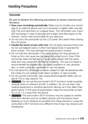 Page 175Additional Information Š 175
Do ’s  and  D on ’tsHandling Precautions
Camcorder
Be sure to observe the following precautions to ensure maximum per-
formance. 
•Save your recordings periodically.  Make sure to transfer your record-
ings to an external device such as a computer or digital video recorder 
( A 103) and save them on a regular basis. This will protect your impor-
tant recordings in case of damage and create more free space on the 
memory. Canon shall not be liable for any data loss. 
• Do not...