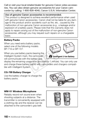 Page 182182 Š Additional Information 
Call or visit your local retailer/dealer for genuine Canon video accesso-
ries. You can also obtain genuine accessories for your Canon cam-
corder by calling: 1-800-828-4040, Canon U.S.A. Information Center.
Battery Packs
When you need extra battery packs, 
select one of the following models: 
BP-718 or BP-727.
When you use battery packs bearing the 
Intelligent System mark, the camcorder 
will communicate with the battery and 
display the remaining usage time (accurate to 1...