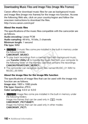 Page 192192 Š Additional Information 
Downloading Music Files and Image Files (Image Mix Frames)
Canon offers for download music files for use as background music 
and image files (image mix frames) for the image mix function. Access 
the following Web site, click on your country/region and follow the 
onscreen instructions to download the files.
http://www.canon.com/icpd/
About the music files
The specifications of the music files compatible with the camcorder are 
as follows.
Audio encoding:  Linear PCM
Audio...