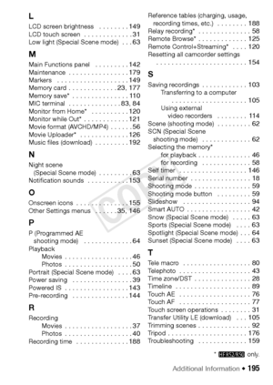 Page 195Additional Information Š 195
L
LCD screen brightness   . . . . . . . . 149LCD touch screen  . . . . . . . . . . . . . 31Low light (Special Scene mode)  . . . 63
M
Main Functions panel   . . . . . . . . . 142Maintenance  . . . . . . . . . . . . . . . . 179Markers   . . . . . . . . . . . . . . . . . . . 149Memory card . . . . . . . . . . . . . 23, 177Memory save*  . . . . . . . . . . . . . . . 110MIC terminal  . . . . . . . . . . . . . . 83, 84Monitor from Home*   . . . . . . . . . . 120Monitor while Out*...