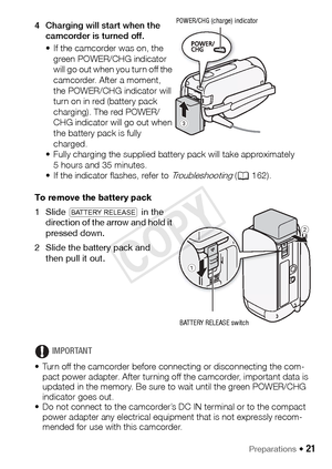 Page 21Preparations Š 21
4 Charging will start when the camcorder is turned off.
• If the camcorder was on, the green POWER/CHG indicator 
will go out when you turn off the 
camcorder. After a moment, 
the POWER/CHG indicator will 
turn on in red (battery pack 
charging). The red POWER/
CHG indicator will go out when 
the battery pack is fully 
charged.
• Fully charging the supplied battery pack will take approximately  5 hours and 35 minutes.
• If the indicator flashes, refer to 
Troubleshooting ( A 162).
To...