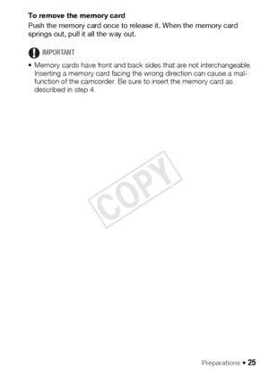 Page 25Preparations Š 25
To remove the memory card
Push the memory card once to release it. When the memory card 
springs out, pull it all the way out.
IMPORTANT
• Memory cards have front and back sides that are not interchangeable.  Inserting a memory card facing the wrong direction can cause a mal-
function of the camcorder. Be sure to insert the memory card as 
described in step 4.
COPY  