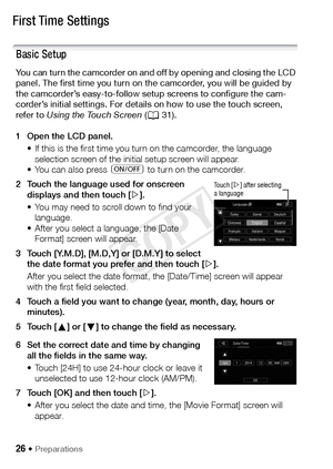 Page 2626 Š Preparations
First Time Settings
Basic Setup
You can turn the camcorder on and off by opening and closing the LCD 
panel. The first time you turn on the camcorder, you will be guided by 
the camcorder’s easy-to-follow setup screens to configure the cam-
corder’s initial settings. For details on how to use the touch screen, 
refer to Using the Touch Screen (A 31).
1 Open the LCD panel. • If this is the first time you turn on the camcorder, the language selection screen of the initial setup screen...