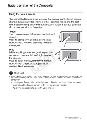 Page 31Preparations Š 31
Basic Operation of the Camcorder
Using the Touch Screen
The control buttons and menu items that appear on the touch screen 
change dynamically depending on the operating mode and the task 
you are performing. With the intuitive touch screen interface you have 
all the controls at your fingertips.
To u c h
Touch on an element displayed on the touch 
screen.
Used to start playing back a scene in an 
index screen, to select a setting from the 
menus, etc.
Drag
While touching the screen,...