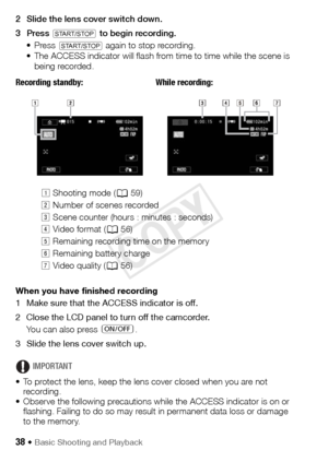 Page 3838 Š Basic Shooting and Playback
2 Slide the lens cover switch down.
3Press 
Y to begin recording.
• Press 
Y again to stop recording.
• The ACCESS indicator will flash from time to time while the scene is  being recorded.
Recording standby: While recording:
When you have finished recording
1 Make sure that the ACCESS indicator is off.
2 Close the LCD panel to turn off the camcorder. You can also press  [.
3 Slide the lens cover switch up.
IMPORTANT
• To protect the lens, keep the lens cover closed when...