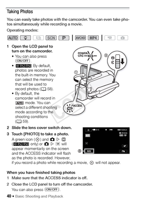 Page 4040 Š Basic Shooting and Playback
Taking Photos
You can easily take photos with the camcorder. You can even take pho-
tos simultaneously while recording a movie.
Operating modes:
1 Open the LCD panel to turn on the camcorder.
• You can also press 
[ .
• B  By default, 
photos are recorded in 
the built-in memory. You 
can select the memory 
that will be used to 
record photos ( A58).
• By default, the  camcorder will record in   mode. You can 
select a different shooting 
mode according to the 
shooting...