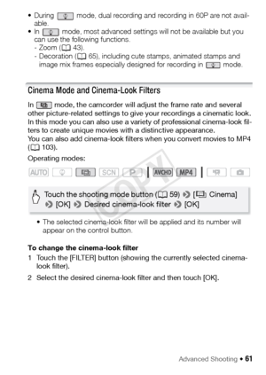 Page 61Advanced Shooting Š 61
• During   mode, dual recording and recording in 60P are not avail-able. 
• In   mode, most advanced settings will not be available but you  can use the following functions.
- Zoom ( A43).
- Decoration ( A65), including cute stamps, animated stamps and 
image mix frames especially designed for recording in   mode.
Cinema Mode and Cinema-Look Filters
In   mode, the camcorder will adjust the frame rate and several 
other picture-related settings to give your recordings a cinematic...