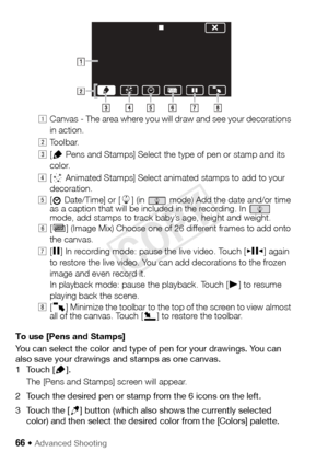 Page 6666 Š Advanced Shooting
!Canvas - The area where you will draw and see your decorations 
in action.
 Toolbar.
# [Ó  Pens and Stamps] Select the type of pen or stamp and its 
color.
$ [×  Animated Stamps] Select animated stamps to add to your 
decoration.
% [
& Date/Time] or [ 9] (in   mode) Add the date and/or time 
as a caption that will be included in the recording. In   
mode, add stamps to track baby’s age, height and weight.
& [Ü ] (Image Mix) Choose one of 26 different frames to add onto 
the...