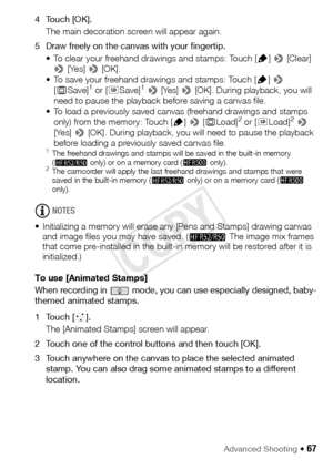 Page 67Advanced Shooting Š 67
4Touch [OK].The main decoration screen will appear again.
5 Draw freely on the canvas with your fingertip. • To clear your freehand drawings and stamps: Touch [ Ó] >  [Clear] 
>  [Yes] >  [OK].
• To save your freehand drawings and stamps: Touch [ Ó] >  
[ & Save]
1 or [ 8Save]1 >  [Yes] >  [OK]. During playback, you will 
need to pause the playback before saving a canvas file.
• To load a previously saved canvas (freehand drawings and stamps  only) from the memory: Touch [ Ó] >  [&...