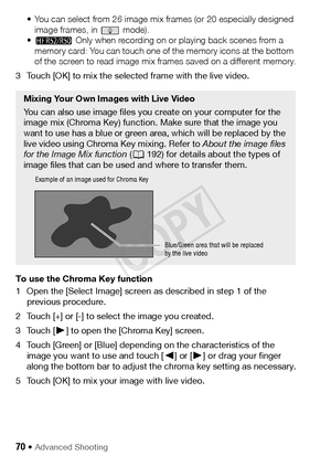 Page 7070 Š Advanced Shooting
• You can select from 26 image mix frames (or 20 especially designed image frames, in   mode).
• B  Only when recording on or playing back scenes from a 
memory card: You can touch one of the memory icons at the bottom 
of the screen to read image mix frames saved on a different memory.
3 Touch [OK] to mix the selected frame with the live video.
To use the Chroma Key function
1 Open the [Select Image] screen as described in step 1 of the  previous procedure.
2 Touch [+] or [-] to...