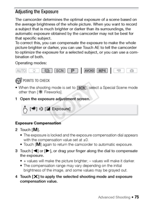 Page 75Advanced Shooting Š 75
Adjusting the Exposure
The camcorder determines the optimal exposure of a scene based on 
the average brightness of the whole picture. When you want to record 
a subject that is much brighter or darker than its surroundings, the 
automatic exposure obtained by the camcorder may not be best for 
that specific subject. 
To correct this, you can compensate the exposure to make the whole 
picture brighter or darker, you can use Touch AE to tell the camcorder 
to optimize the exposure...