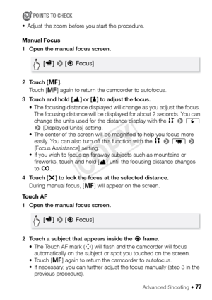 Page 77Advanced Shooting Š 77
POINTS TO CHECK
• Adjust the zoom before you start the procedure.
Manual Focus
1 Open the manual focus screen.
2Touch [ D].
Touch [ D] again to return the camcorder to autofocus.
3 Touch and hold [ F] or [ E] to adjust the focus.
• The focusing distance displayed will change as you adjust the focus.  The focusing distance will be displayed for about 2 seconds. You can 
change the units used for the distance display with the  1 >  q  
>  [Displayed Units] setting.
• The center of...