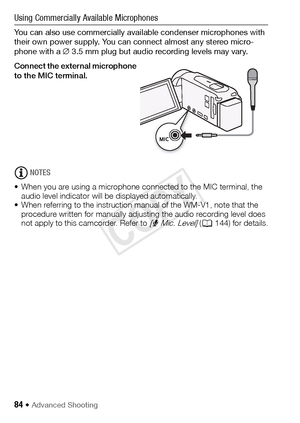 Page 8484 Š Advanced Shooting
Using Commercially Available Microphones
You can also use commercially available condenser microphones with 
their own power supply. You can connect almost any stereo micro-
phone with a ∅3.5 mm plug but audio recording levels may vary.
Connect the external microphone 
to the MIC terminal.
NOTES
• When you are using a microphone connected to the MIC terminal, the  audio level indicator will be displayed automatically.
• When referring to the instruction manual of the WM-V1, note...