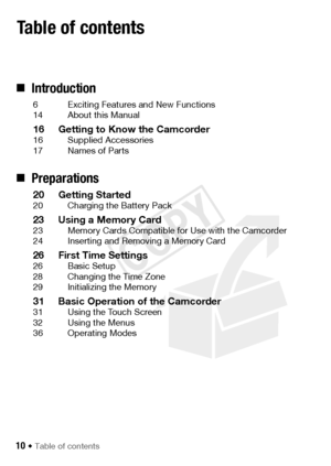 Page 1010 Š Table of contents
„Introduction
6 Exciting Features and New Functions
14 About this Manual
16 Getting to Know the Camcorder16 Supplied Accessories
17 Names of Parts
„Preparations
20 Getting Started20 Charging the Battery Pack
23 Using a Memory Card23 Memory Cards Compatible for Use with the Camcorder
24 Inserting and Removing a Memory Card
26 First Time Settings26 Basic Setup
28 Changing the Time Zone
29 Initializing the Memory
31 Basic Operation of the Camcorder31 Using the Touch Screen
32 Using...
