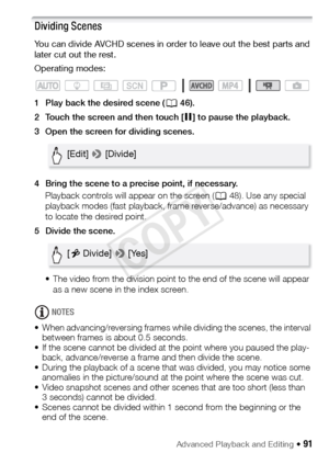 Page 91Advanced Playback and Editing Š 91
Dividing Scenes
You can divide AVCHD scenes in order to leave out the best parts and 
later cut out the rest.
Operating modes:
1 Play back the desired scene (A46).
2 Touch the screen and then touch [ Ý] to pause the playback.
3 Open the screen for dividing scenes.
4 Bring the scene to a precise point, if necessary. Playback controls will appear on the screen ( A48). Use any special 
playback modes (fast playback, frame reverse/advance) as necessary 
to locate the...