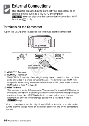 Page 9898 Š External Connections
External Connections
This chapter explains how to connect your camcorder to an 
external device such as a TV, VCR, or computer.
B You can also use the camcorder’s convenient Wi-Fi 
functions ( A117).
Terminals on the Camcorder
Open the LCD panel to access the terminals on the camcorder.
1AV  O U T / × Te r m i n a l
2 HDMI OUT Terminal*
The HDMI OUT terminal offers a high-quality digital connection that combines 
audio and video in a single convenient cable. This terminal is an...