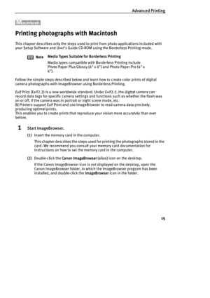 Page 17Advanced Printing
15
Printing photographs with Macintosh
This chapter describes only the steps used to print from photo applications included with 
your Setup Software and User’s Guide CD-ROM using the Borderless Printing mode.
Follow the simple steps described below and learn how to create color prints of digital 
camera photographs with ImageBrowser using Borderless Printing.
Exif Print (Exif2.2) is a new worldwide standard. Under Exif2.2, the digital camera can 
record data tags for specific camera...