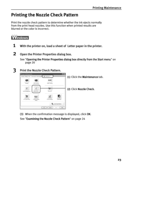 Page 25Printing Maintenance
23
Printing the Nozzle Check Pattern
Print the nozzle check pattern to determine whether the ink ejects normally 
from the print head nozzles. Use this function when printed results are 
blurred or the color is incorrect.
1With the printer on, load a sheet of  Letter paper in the printer.
2Open the Printer Properties dialog box.
See Opening the Printer Properties dialog box directly from the Start menu
Opening the Printer Properties dialog box directly from the Start menuOpening the...
