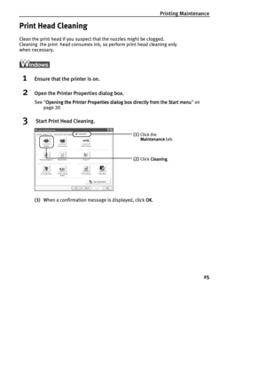 Page 27Printing Maintenance
25
Print Head Cleaning
Clean the print head if you suspect that the nozzles might be clogged. 
Cleaning  the print  head consumes ink, so perform print head cleaning only 
when necessary.
1Ensure that the printer is on.
2Open the Printer Properties dialog box.
See Opening the Printer Properties dialog box directly from the Start menu
Opening the Printer Properties dialog box directly from the Start menuOpening the Printer Properties dialog box directly from the Start menu Opening the...