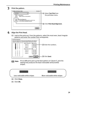Page 33Printing Maintenance
31
3Print the pattern.
4Align the Print Head.
(1)Look at the print-out. From the patterns, select the most even, least irregular 
patterns and enter the number that corresponds.
(4)Click Close.
Close.Close. Close.
(5)Click OK.
OK.OK. OK. NoteIf it is difficult to pick up the best pattern on Column F, pick the 
setting that produces the least noticeable vertical white 
stripes.
(1)
(1)(1) (1) Select Test Print
 Test Print Test Print  Test Print from 
the pull-down menu.
(2)
(2)(2) (2)...