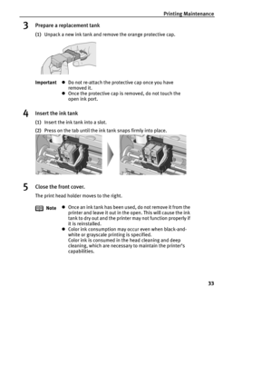 Page 35Printing Maintenance
33
3Prepare a replacement tank
(1)Unpack a new ink tank and remove the orange protective cap.
4Insert the ink tank
(1)Insert the ink tank into a slot.
(2)Press on the tab until the ink tank snaps firmly into place.
5Close the front cover.
The print head holder moves to the right. ImportantzDo not re-attach the protective cap once you have 
removed it.
zOnce the protective cap is removed, do not touch the 
open ink port.
NotezOnce an ink tank has been used, do not remove it from the...