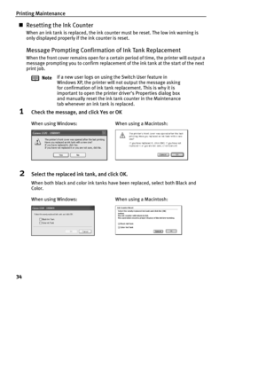 Page 36Printing Maintenance
34
„Resetting the Ink Counter
When an ink tank is replaced, the ink counter must be reset. The low ink warning is 
only displayed properly if the ink counter is reset.
Message Prompting Confirmation of Ink Tank Replacement
When the front cover remains open for a certain period of time, the printer will output a 
message prompting you to confirm replacement of the ink tank at the start of the next 
print job.
1Check the message, and click Yes or OK
2Select the replaced ink tank, and...