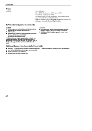 Page 50Appendix
48
Ink Tanks:
Ink Tanks:Ink Tanks: Ink Tanks: Capacity (pages):
Black (BCI-24 Black) approx. 300*1, approx. 520*2
Color (BCI-24 Color) approx. 170*2
*1 1500 characters per page, normal text, at standard and plain 
paper mode with Windows XP printer driver
*2 Based on printing the ISO JIS-SCID No.5 pattern at standard and 
*2 Based on printing the ISO JIS-SCID No.5 pattern at standard and *2 Based on printing the ISO JIS-SCID No.5 pattern at standard and  *2 Based on printing the ISO JIS-SCID...