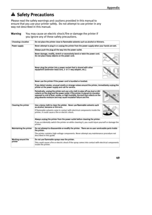 Page 51Appendix
49
Safety Precautions
Please read the safety warnings and cautions provided in this manual to 
ensure that you use your printer safely.  Do not attempt to use printer in any 
way not described in this manual.
WarningYou may cause an electric shock/fire or damage the printer if 
you ignore any of these safety precautions.
Choosing a location
Choosing a locationChoosing a location Choosing a location Do not place the printer close to flammable solvents such as alcohol or thinners.
Do not place the...