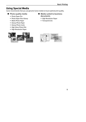 Page 7Basic Printing
5
Using Special Media
Canon recommends that you use genuine Canon media to insure optimal print quality.
„Photo quality media
•Photo Paper Pro
•Photo Paper Plus Glossy
• Matte Photo Paper
• Glossy Photo Paper
• Glossy Photo Cards
• High Gloss Photo Film
• High Resolution Paper
„Media suited to business 
documents
• High Resolution Paper
• Transparencies 