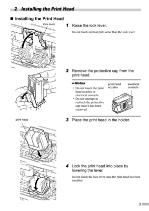 Page 53
2 Installing the Print Head
„
„„ „Installing the Print Head
1
11 1Raise the lock lever.
Do not touch internal parts other than the lock lever.
2
22 2Remove the protective cap from the 
print head.
3
33 3Place the print head in the holder.
4
44 4Lock the print head into place by 
lowering the lever.
Do not touch the lock lever once the print head has been 
installed.
• Do not touch the print 
head nozzles or 
electrical contacts.
• Do not attempt to 
reattach the protective 
cap once it has been...