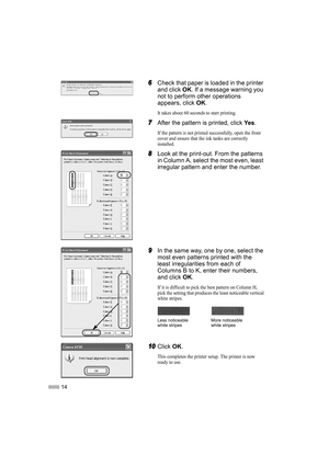 Page 1614
6
66 6Check that paper is loaded in the printer 
and click OK. If a message warning you 
not to perform other operations 
appears, click OK.
It takes about 60 seconds to start printing.
7
77 7After the pattern is printed, click Ye s.
If the pattern is not printed successfully, open the front 
cover and ensure that the ink tanks are correctly 
installed.
8
88 8Look at the print-out. From the patterns 
in Column A, select the most even, least 
irregular pattern and enter the number.
9
99 9In the same...