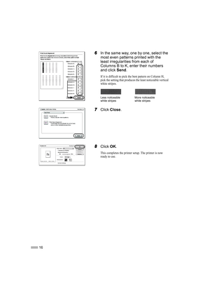 Page 1816
6
66 6In the same way, one by one, select the 
most even patterns printed with the 
least irregularities from each of 
Columns B to K, enter their numbers 
and click Send.
If it is difficult to pick the best pattern on Column H, 
pick the setting that produces the least noticeable vertical 
white stripes.
7
77 7Click Close.
8
88 8Click OK.
This completes the printer setup. The printer is now 
ready to use.
Less noticeable 
white stripesMore noticeable 
white stripes 