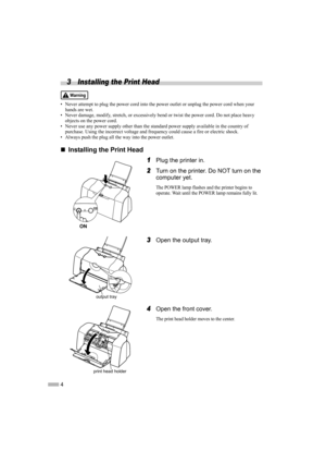 Page 64
3 Installing the Print Head
• Never attempt to plug the power cord into the power outlet or unplug the power cord when your 
hands are wet.
• Never damage, modify, stretch, or excessively bend or twist the power cord. Do not place heavy 
objects on the power cord.
• Never use any power supply other than the standard power supply available in the country of 
purchase. Using the incorrect voltage and frequency could cause a fire or electric shock.
• Always push the plug all the way into the power...