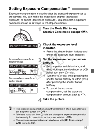 Page 101101
Exposure compensation is used to alter the standard exposure set by 
the camera. You can make the image look brighter (increased 
exposure) or darker (decreased ex posure). You can set the exposure 
compensation up to ±2 stops in 1/3-stop increments.
1Turn the Mode Dial to any 
Creative Zone mode except .
2Check the exposure level 
indicator.
 Press the shutter button halfway and 
check the exposure level indicator.
3Set the exposure compensation 
amount.
 Set the power switch to < J>, and 
while...