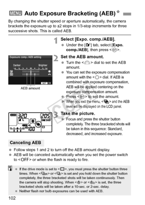 Page 102102
By changing the shutter speed or aperture automatically, the camera 
brackets the exposure up to ±2 stops in 1/3-stop increments for three 
successive shots. This is called AEB.
1Select [Expo. comp./AEB].
  Under the [2 ] tab, select [Expo. 
comp./AEB ], then press < 0>.
2Set the AEB amount.
  Turn the < 6> dial to set the AEB 
amount.
 
You can set the exposure compensation 
amount with the <
5> dial. If AEB is 
combined with exposure compensation, 
AEB will be applied centering on the 
exposure...