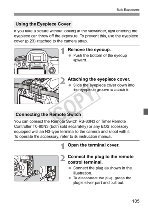 Page 105105
Bulb Exposures
If you take a picture without looking at the viewfinder, light entering the 
eyepiece can throw off the exposure. To prevent this, use the eyepiece 
cover (p.23) attached to the camera strap.
1Remove the eyecup.
 Push the bottom of the eyecup 
upward.
2Attaching the eyepiece cover.
 Slide the eyepiece cover down into 
the eyepiece groove to attach it.
You can connect the Remote Switch RS-80N3 or Timer Remote 
Controller TC-80N3 (both sold separately) or any EOS accessory 
equipped with...