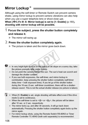 Page 106106
Although using the self-timer or Remote Switch can prevent camera 
shake, using mirror lockup to prevent camera vibrations can also help 
when you use a super telephoto lens or shoot close ups.
When [ 8C.Fn III -6: Mirror lockup] is set to [1: Enable]  (p.180), 
shooting with mirror lockup will be possible.
1 Focus the subject, press the shutter button completely 
and release it.
X The mirror will swing up.
2 Press the shutter button completely again.
XThe picture is taken and the mirror goes back...