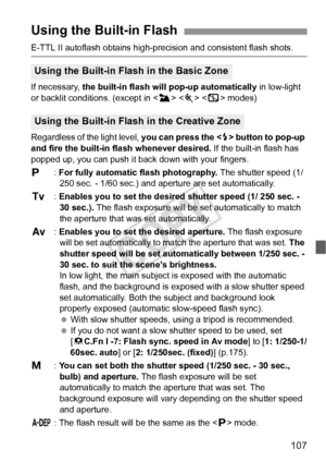 Page 107107
E-TTL II autoflash obtains high-precision and consistent flash shots.
If necessary,  the built-in flash will pop-up automatically  in low-light 
or backlit conditions. (except in < 3>   modes)
Regardless of the light level,  you can press the  button to pop-up 
and fire the built-in flash whenever desired.  If the built-in flash has 
popped up, you can push it back down with your fingers.
d : For fully automatic flash photography.  The shutter speed (1/ 
250 sec. - 1/60 sec.) and aperture are set...