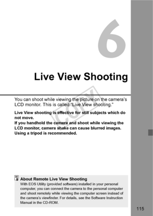 Page 115115
6
Live View Shooting
You can shoot while viewing the picture on the camera’s 
LCD monitor. This is called “Live View shooting.”
Live View shooting is effective for still subjects which do 
not move.
If you handhold the camera and shoot while viewing the 
LCD monitor, camera shake can cause blurred images. 
Using a tripod is recommended.
About Remote Live View ShootingWith EOS Utility (provided software) installed in your personal 
computer, you can connect the camera to the personal computer 
and...