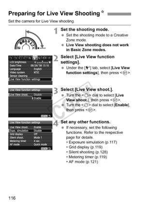 Page 116116
Set the camera for Live View shooting.
1Set the shooting mode.
 Set the shooting mode to a Creative 
Zone mode.
  Live View shooting does not work 
in Basic Zone modes.
2Select [Live View function 
settings].
 Under the [6 ] tab, select [Live View 
function settings ], then press .
3Select [Live View shoot.].
  Turn the < 5> dial to select [ Live 
View shoot. ], then press < 0>.
  Turn the < 5> dial to select [ Enable], 
then press < 0>.
4Set any other functions.
  If necessary, set the following...