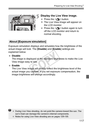 Page 117117
Preparing for Live View ShootingN
5Display the Live View image.
 Press the < A> button.
X The Live View image will appear on 
the LCD monitor.
  Press the < A> button again to turn 
off the LCD monitor and return to 
normal shooting.
Exposure simulation displays and simulates how the brightness of the 
actual image will look. The [ Disable] and [Enable] settings are 
explained below:
  Disable
The image is displayed at the standard brightness to make the Live 
View image easy to see.
  Enable
The...