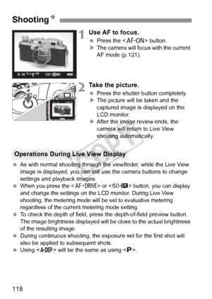 Page 118118
1Use AF to focus.
 Press the < p> button.
X The camera will focus with the current 
AF mode (p.121).
2Take the picture.
  Press the shutter button completely.
X The picture will be taken and the 
captured image is displayed on the 
LCD monitor.
X After the image review ends, the 
camera will return to Live View 
shooting automatically.
  As with normal shooting through the  viewfinder, while the Live View 
image is displayed, you can still  use the camera buttons to change 
settings and playback...